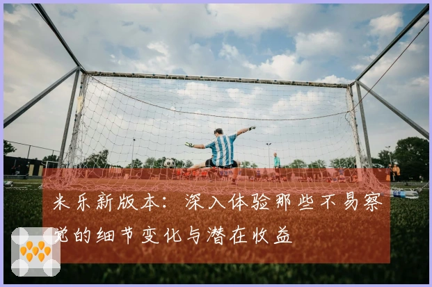 米乐新版本：深入体验那些不易察觉的细节变化与潜在收益