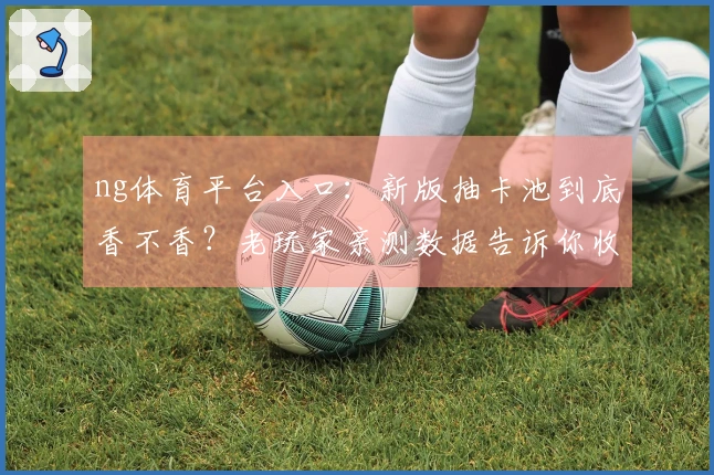 ng体育平台入口：新版抽卡池到底香不香？老玩家亲测数据告诉你收益与陷阱！