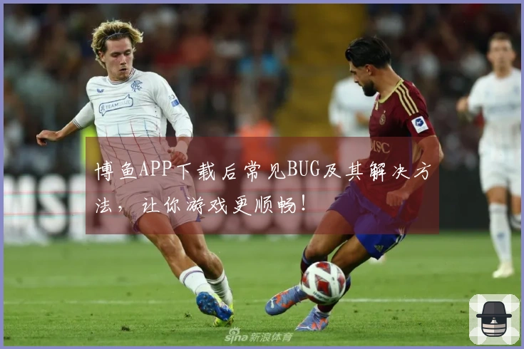 博鱼APP下载后常见BUG及其解决方法，让你游戏更顺畅！
