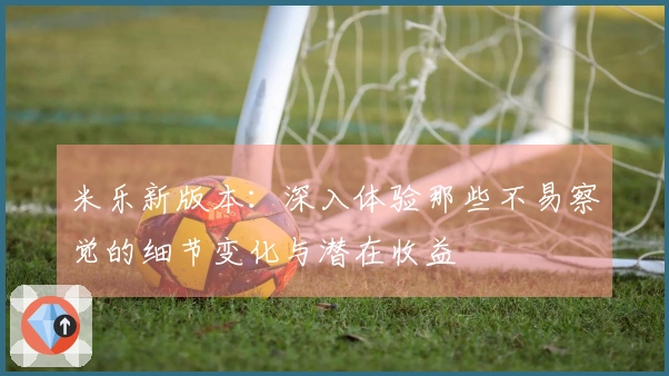 米乐新版本：深入体验那些不易察觉的细节变化与潜在收益